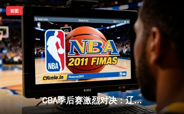 CBA季后赛激烈对决：辽宁本钢逆转广东宏远挺进总决赛